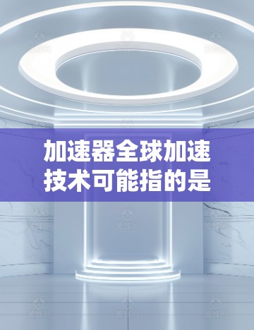 加速器全球加速技术可能指的是多个不同的概念，具体含义取决于上下文。以下是一些可能的解释