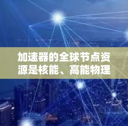 加速器的全球节点资源是核能、高能物理研究和粒子加速领域的关键工具，其核心在于提升粒子能量效率。以下是关于加速器全球节点资源的详细分析
