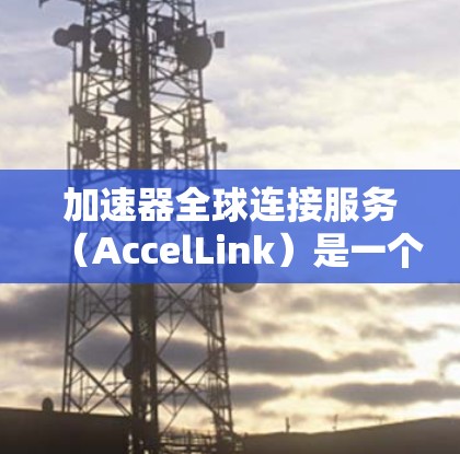 加速器全球连接服务（AccelLink）是一个功能强大的工具，旨在连接不同国家的手机，帮助用户在全球范围内实现快速而安全的网络连接。以下是对该服务的详细总结
