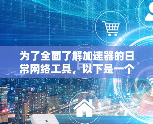 为了全面了解加速器的日常网络工具，以下是一个结构化的总结，涵盖各主要功能及其应用