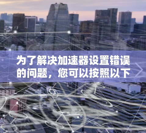 为了解决加速器设置错误的问题，您可以按照以下步骤进行操作
