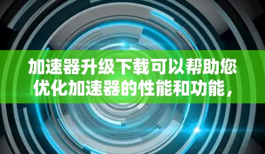 加速器升级下载可以帮助您优化加速器的性能和功能，提升下载速度。以下是一些常见加速器升级的步骤和方法