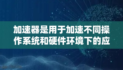 加速器是用于加速不同操作系统和硬件环境下的应用程序的工具，广泛应用于视频会议、下载资源和图形处理等领域。以下是对加速器的系统性总结