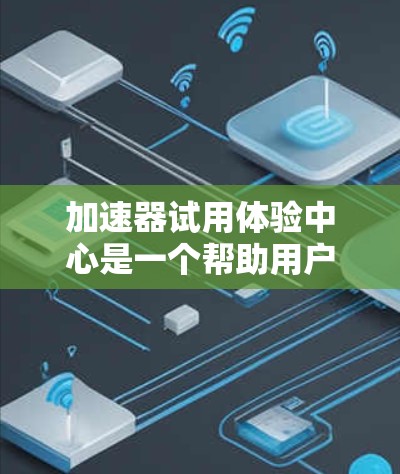 加速器试用体验中心是一个帮助用户了解加速器相关信息和体验的重要平台。以下是对该中心的详细总结