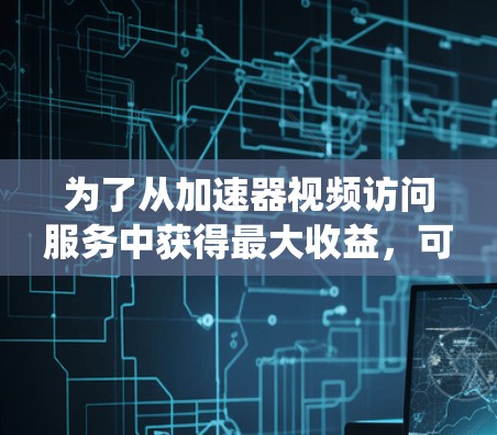 为了从加速器视频访问服务中获得最大收益，可以按照以下步骤进行系统性的思考和选择