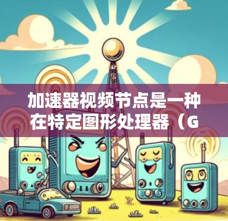 加速器视频节点是一种在特定图形处理器（GPU）上优化视频文件渲染的技术，旨在提高视频文件的渲染速度，同时保持良好的画质表现。这涉及到视频编码、压缩和渲染优化的综合应用。以下是对此主题的详细总结