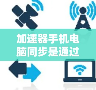 加速器手机电脑同步是通过网络连接，将电脑上的任务和应用同步到手机上，以提高手机的响应速度和流畅度。以下是详细的信息