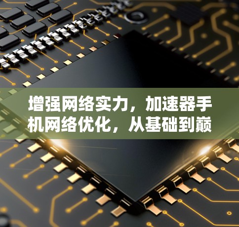 增强网络实力，加速器手机网络优化，从基础到巅峰的策略与实践