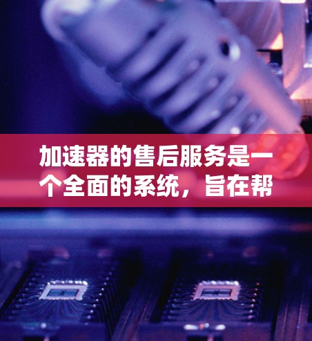 加速器的售后服务是一个全面的系统，旨在帮助用户解决遇到的各种问题。以下是售后服务的主要方面