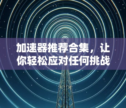 加速器推荐合集，让你轻松应对任何挑战的加速工具