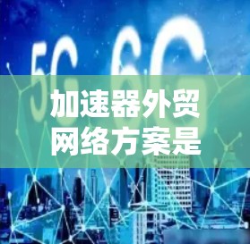 加速器外贸网络方案是帮助您优化外贸渠道的高效工具，通常包括以下内容