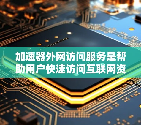 加速器外网访问服务是帮助用户快速访问互联网资源的工具，涵盖了网页访问、下载、文件上传等多种功能。以下是对该服务的详细总结