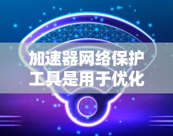 加速器网络保护工具是用于优化程序运行和保护网络免受攻击的重要工具。以下是对这些工具的详细分析