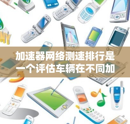 加速器网络测速排行是一个评估车辆在不同加速器设备下的性能系统，旨在通过测试车辆在这些设备下的表现，提供一个综合排名。以下是对该系统的一些关键点的总结