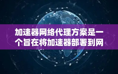 加速器网络代理方案是一个旨在将加速器部署到网络环境中，以提供更广泛的用户和设备加速服务的系统设计。以下是对该方案的详细总结和解释