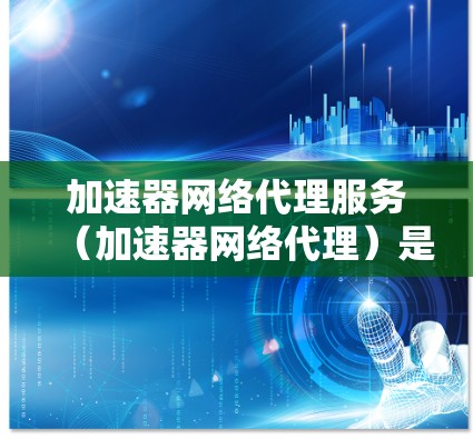 加速器网络代理服务（加速器网络代理）是一种用于加速下载过程的软件工具，通常涉及配置本地服务器和客户端的网络连接以提高下载速度。以下是关于该服务的详细解释