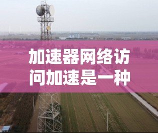 加速器网络访问加速是一种通过网络连接加速特定硬件的软件技术，旨在提升计算机性能。以下是对该主题的详细总结和解释