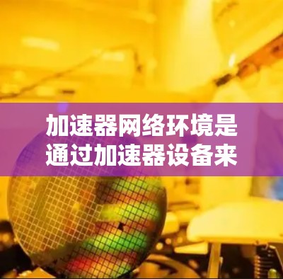 加速器网络环境是通过加速器设备来连接到网络，实现设备间高效数据交换的网络环境。以下是关于加速器网络环境的详细解析