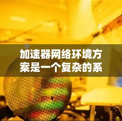加速器网络环境方案是一个复杂的系统，通常需要从硬件、软件、网络等多个方面进行设计和配置。以下是一个全面的加速器网络环境方案概述