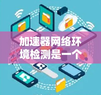 加速器网络环境检测是一个复杂而重要的任务，涉及多个技术领域和实践步骤。以下是对加速器网络检测的详细总结