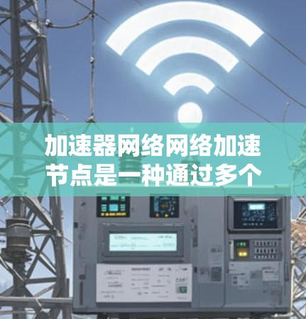 加速器网络网络加速节点是一种通过多个加速节点协同工作来加速特定任务的技术，广泛应用于网页加载、视频播放、文件上传等场景。以下是对其构建和应用的详细分析