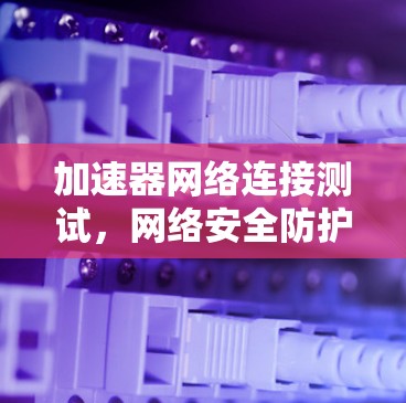 加速器网络连接测试，网络安全防护的关键环节