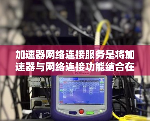 加速器网络连接服务是将加速器与网络连接功能结合在一起，用于在内部网络中快速连接到外部互联网。以下是详细的步骤和信息
