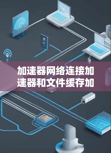 加速器网络连接加速器和文件缓存加速器是用于优化网络连接和文件访问速度的硬件设备。以下是对这两种加速器的详细分析