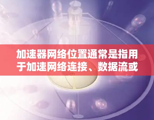 加速器网络位置通常是指用于加速网络连接、数据流或者提升网络性能的工具或设备。加速器可能包括无线连接加速器、数据流加速器、网络连接加速器等。以下是一些常见的加速器类型及其在网络中的位置