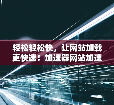 轻松轻松快，让网站加载更快速！加速器网站加速工具全解