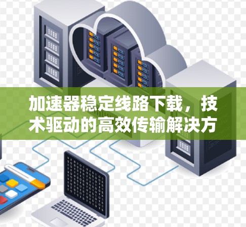 加速器稳定线路下载，技术驱动的高效传输解决方案