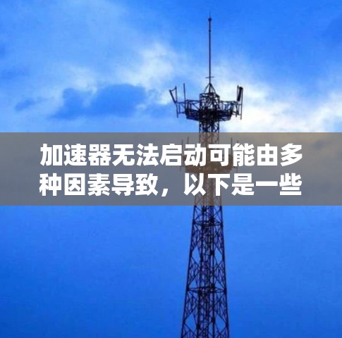 加速器无法启动可能由多种因素导致，以下是一些可能的原因和解决步骤