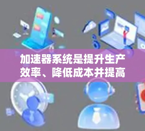 加速器系统是提升生产效率、降低成本并提高产品质量和安全性能的重要工具，广泛应用于多个行业。以下是加速器系统的主要要求和具体应用