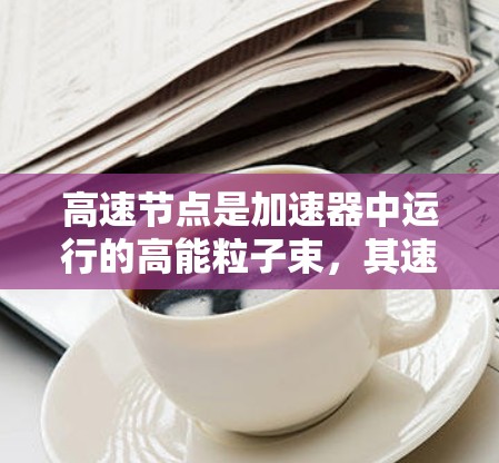 高速节点是加速器中运行的高能粒子束，其速度接近光速，主要功能包括收集高能粒子进行反应，返回加速器以继续加速。以下是关于高速节点的详细分析