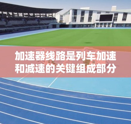 加速器线路是列车加速和减速的关键组成部分，它们通过减速和加速道提供调整速度的能力。以下是关于加速器线路的详细分析