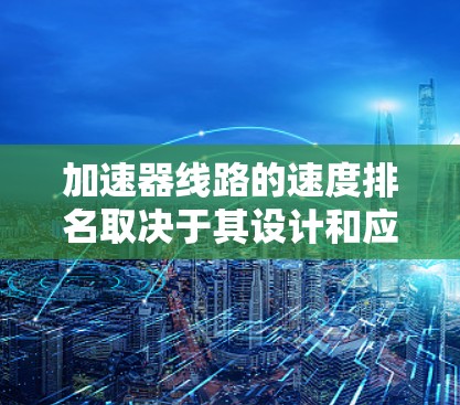 加速器线路的速度排名取决于其设计和应用场景，以下是一些主要指标及其比较