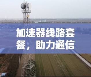 加速器线路套餐，助力通信网络高效运行