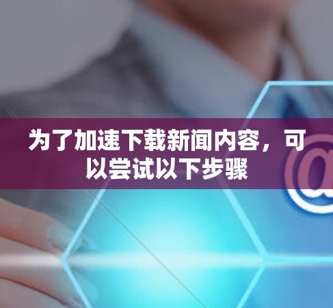 为了加速下载新闻内容，可以尝试以下步骤