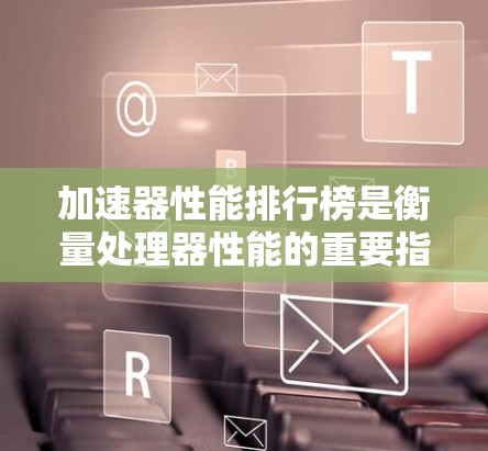 加速器性能排行榜是衡量处理器性能的重要指标，主要涉及处理请求速度、处理能力、能效比等多个维度。以下是对加速器性能排行榜的详细分析