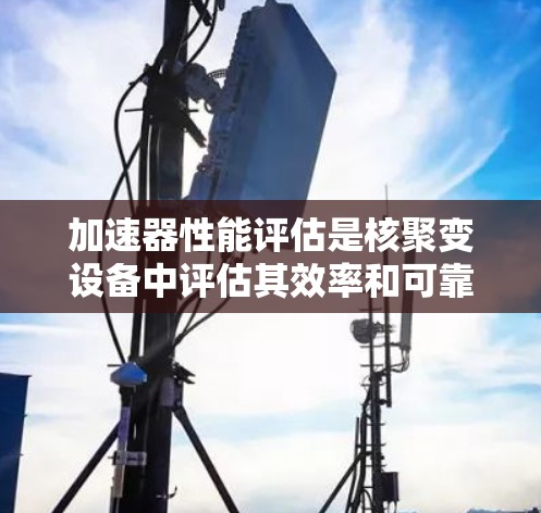 加速器性能评估是核聚变设备中评估其效率和可靠性的重要环节。以下是对加速器性能评估的详细解析