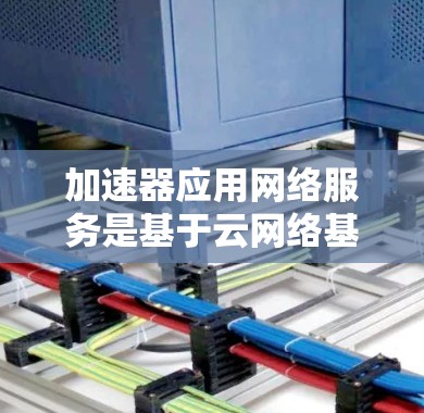 加速器应用网络服务是基于云网络基础设施的工具，旨在通过网络连接实现应用程序性能提升。以下是其关键点的总结