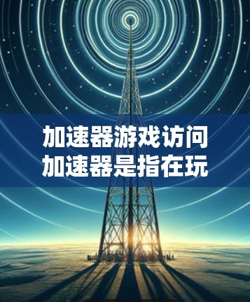 加速器游戏访问加速器是指在玩游戏中，游戏本身会自动管理资源，如CPU、GPU和内存，以提高运行速度。以下是关于加速器的详细解释