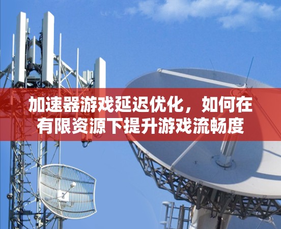 加速器游戏延迟优化，如何在有限资源下提升游戏流畅度