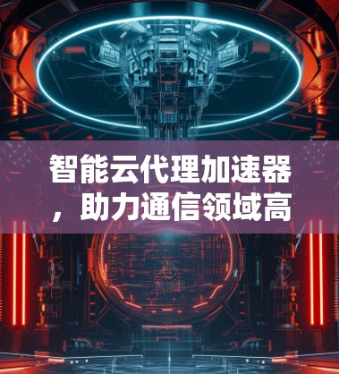 智能云代理加速器，助力通信领域高效传输