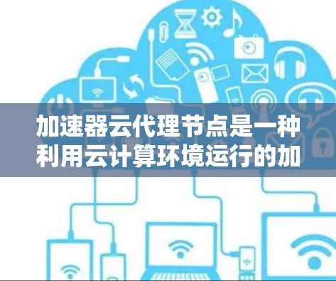 加速器云代理节点是一种利用云计算环境运行的加速器设备，旨在提升设备的计算能力和生产力。以下是对该主题的详细总结