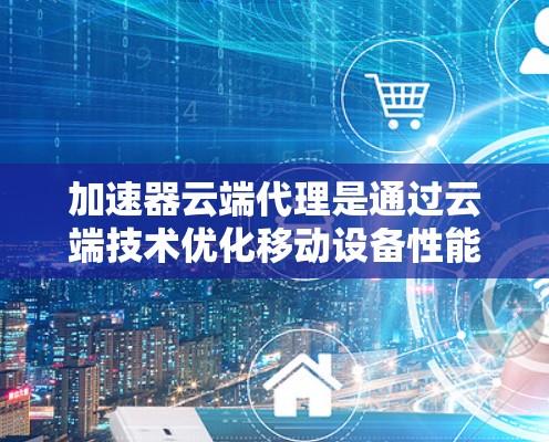 加速器云端代理是通过云端技术优化移动设备性能的工具，旨在提升移动设备的运行速度和稳定性。以下是对该概念的详细分析和总结