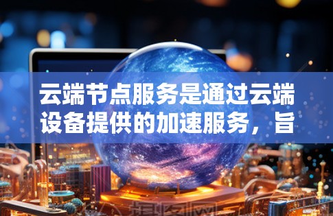 云端节点服务是通过云端设备提供的加速服务，旨在提升设备在文件处理、网络连接和数据访问方面的效率。以下是对这一概念的详细总结