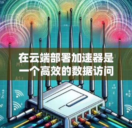 在云端部署加速器是一个高效的数据访问策略，特别适用于处理大规模和复杂的任务。以下是对这一过程的详细分析和总结