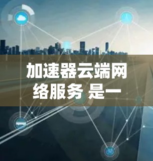 加速器云端网络服务 是一个通过云端网络支持的加速工具，旨在帮助用户更快地下载网页内容和资源。以下是对该服务的详细分析