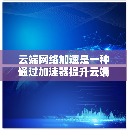 云端网络加速是一种通过加速器提升云端存储设备与网络连接速度的工具，特别适用于使用SSD或其他云存储设备的用户。以下是关于该加速器的详细分析